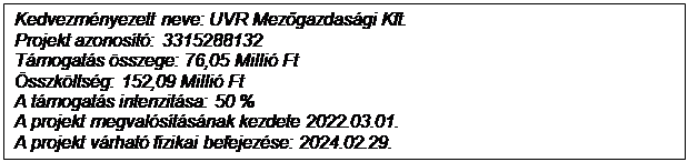 Text Box: Kedvezmnyezett neve: UVR Mezőgazdasgi Kft.
Projekt azonost: 3315288132
Tmogats sszege: 76,05 Milli Ft
sszkltsg: 152,09 Milli Ft
A tmogats intenzitsa: 50 %
A projekt megvalstsnak kezdete 2022.03.01.
A projekt vrhat fizikai befejezse: 2024.02.29.

